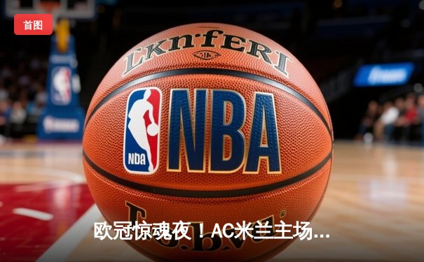 欧冠惊魂夜！AC米兰主场2-1逆转巴黎 吉鲁制胜球点燃圣西罗
