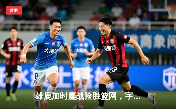 雄鹿加时鏖战险胜篮网，字母哥36+12+5上演逆转奇迹