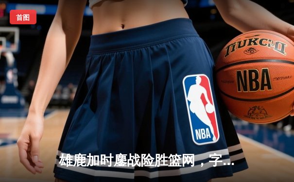 雄鹿加时鏖战险胜篮网，字母哥36+12+5主宰关键时刻