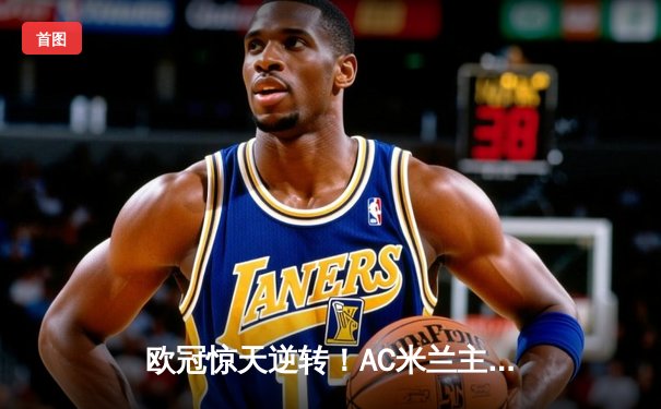 欧冠惊天逆转！AC米兰主场3-1力克巴黎圣日耳曼，莱奥传射建功